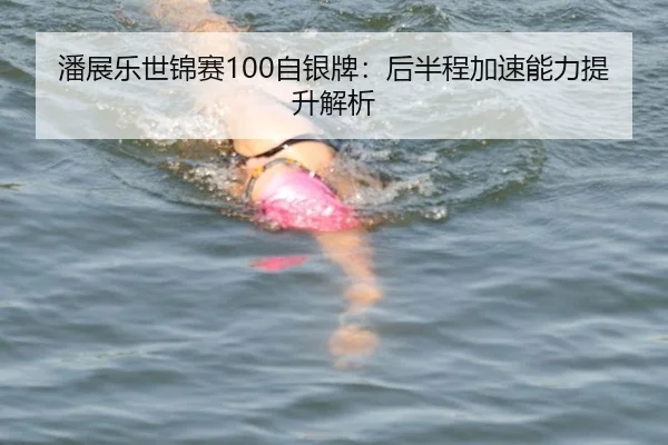 潘展乐世锦赛100自银牌：后半程加速能力提升解析